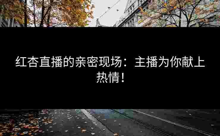 红杏直播的亲密现场：主播为你献上热情！