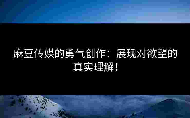 麻豆传媒的勇气创作：展现对欲望的真实理解！