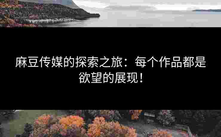 麻豆传媒的探索之旅：每个作品都是欲望的展现！