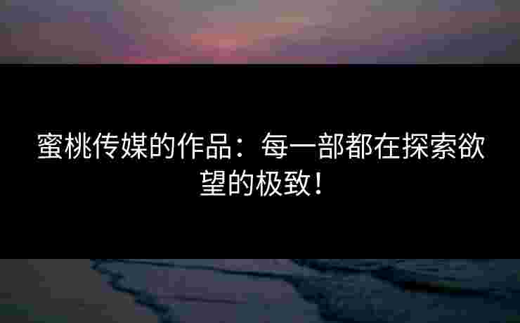 蜜桃传媒的作品：每一部都在探索欲望的极致！