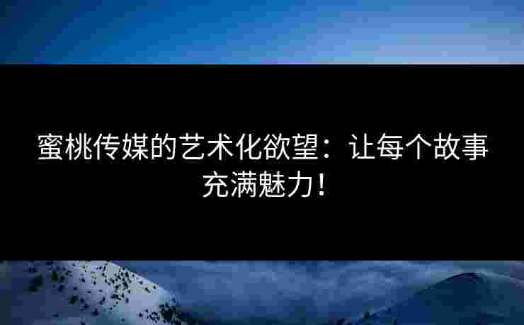 蜜桃传媒的艺术化欲望：让每个故事充满魅力！