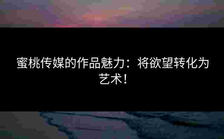 蜜桃传媒的作品魅力:将欲望转化为艺术!