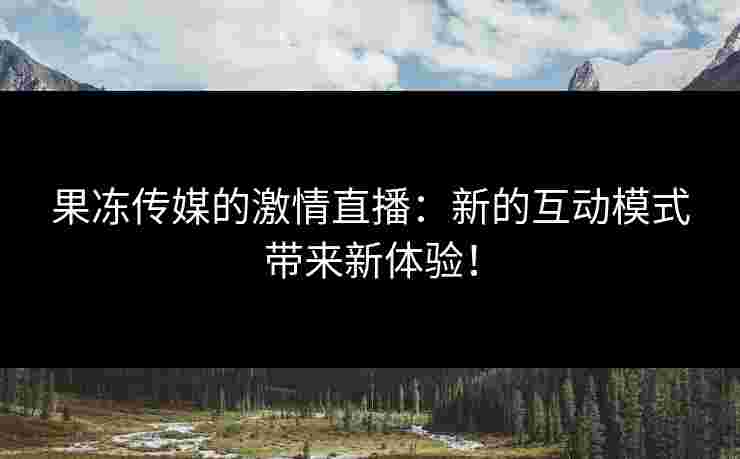 果冻传媒的激情直播:新的互动模式带来新体验!