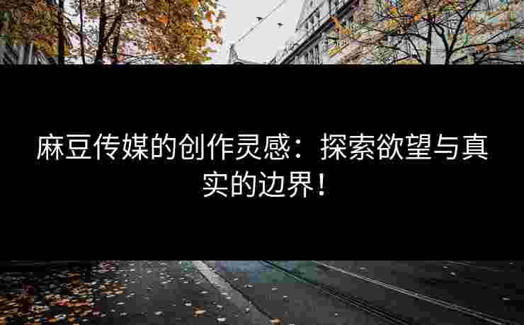 麻豆传媒的创作灵感：探索欲望与真实的边界！