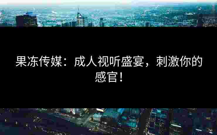 果冻传媒：成人视听盛宴，刺激你的感官！