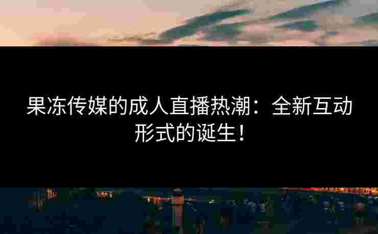 果冻传媒的成人直播热潮：全新互动形式的诞生！