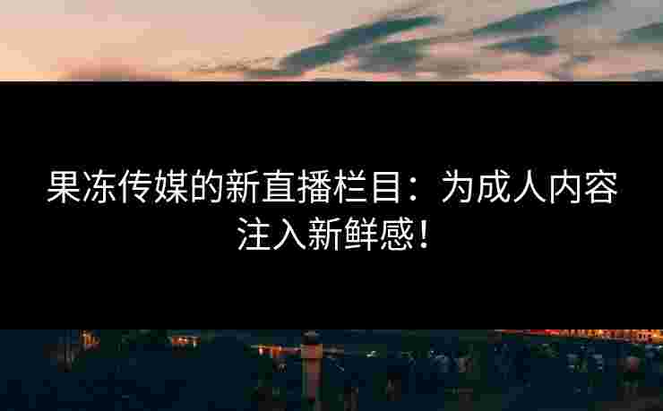 果冻传媒的新直播栏目：为成人内容注入新鲜感！