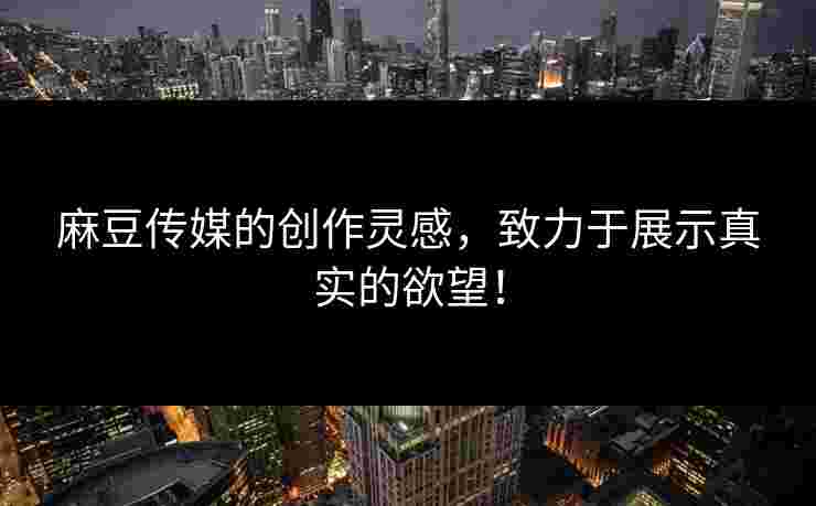 麻豆传媒的创作灵感，致力于展示真实的欲望！