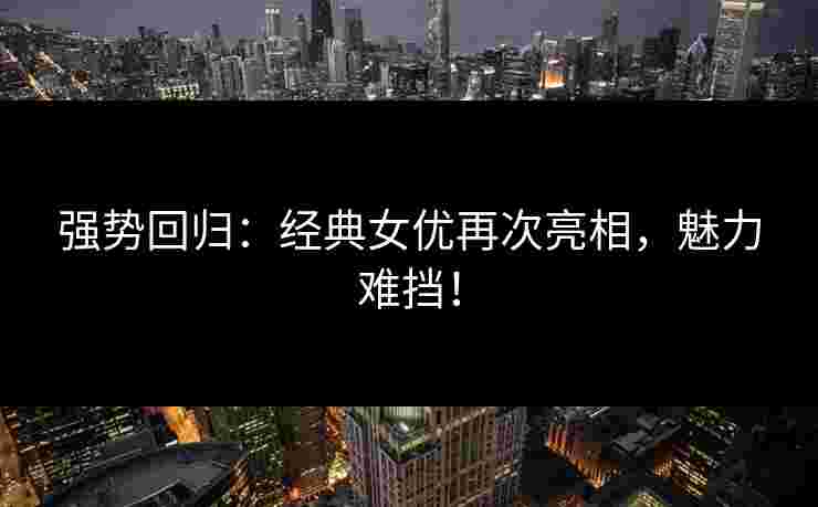 强势回归:经典女优再次亮相,魅力难挡! 强势回归:经典女优再次亮相,魅力难挡!