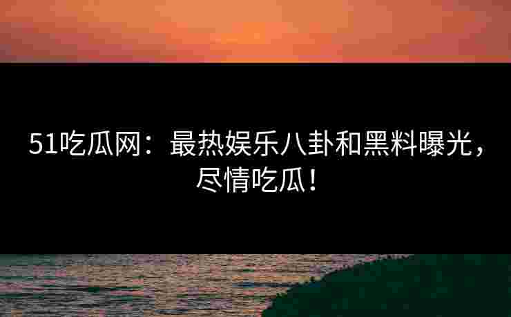 51吃瓜网：最热娱乐八卦和黑料曝光，尽情吃瓜！