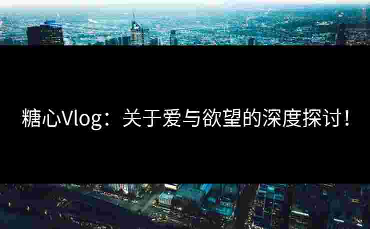 糖心Vlog：关于爱与欲望的深度探讨！