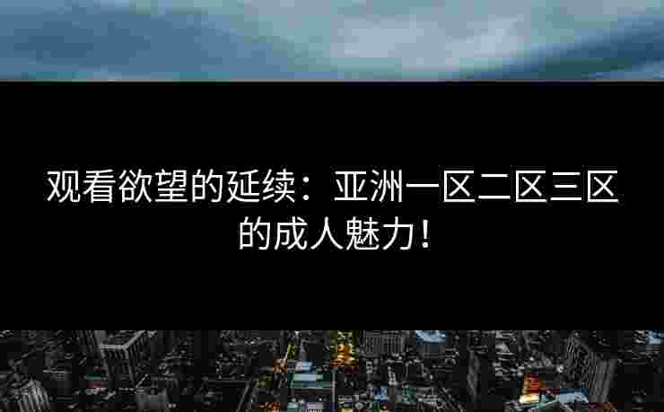 观看欲望的延续：亚洲一区二区三区的成人魅力！