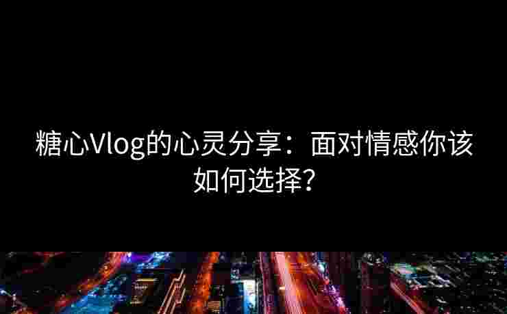 糖心Vlog的心灵分享：面对情感你该如何选择？
