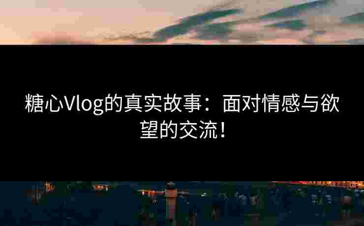 糖心Vlog的真实故事：面对情感与欲望的交流！