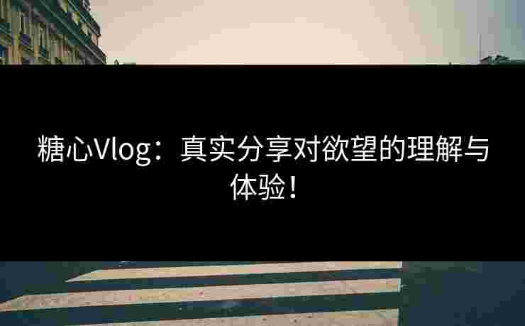 糖心Vlog：真实分享对欲望的理解与体验！
