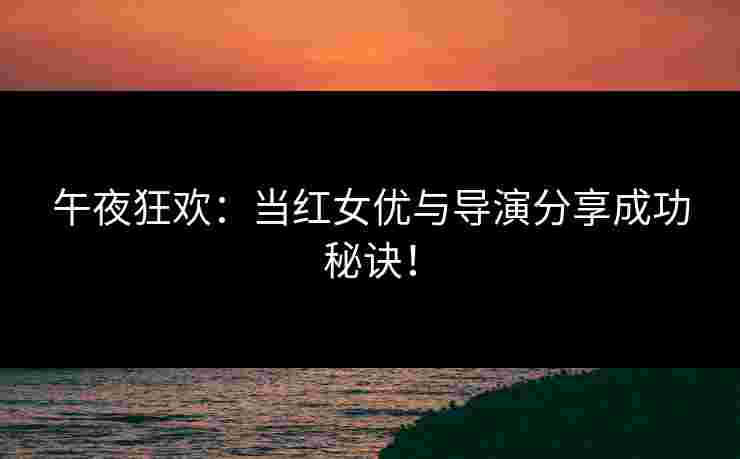 午夜狂欢:当红女优与导演分享成功秘诀! 午夜狂欢:当红女优与导演分享成功秘诀!