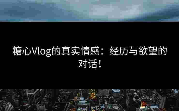 糖心Vlog的真实情感：经历与欲望的对话！