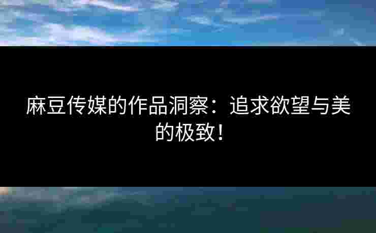 麻豆传媒的作品洞察：追求欲望与美的极致！