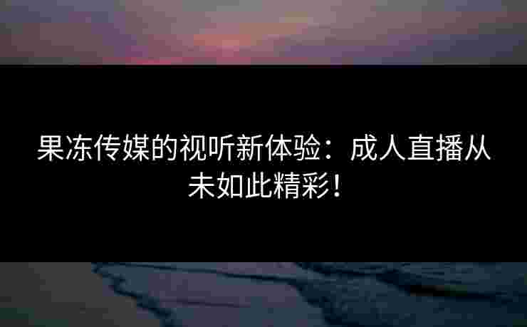 果冻传媒的视听新体验：成人直播从未如此精彩！