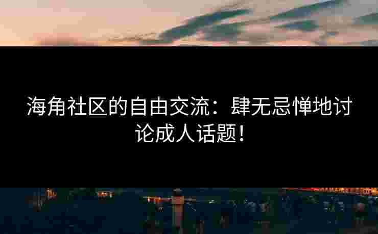 海角社区的自由交流：肆无忌惮地讨论成人话题！