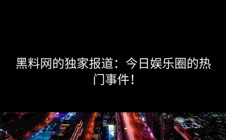 黑料网的独家报道:今日娱乐圈的热门事件! 黑料网的独家报道:今日娱乐圈的热门事件!