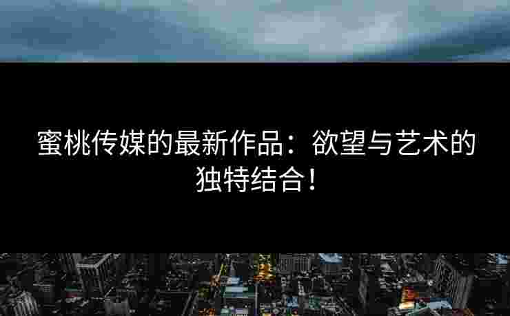 蜜桃传媒的最新作品:欲望与艺术的独特结合! 蜜桃传媒的最新作品:欲望与艺术的独特结合!