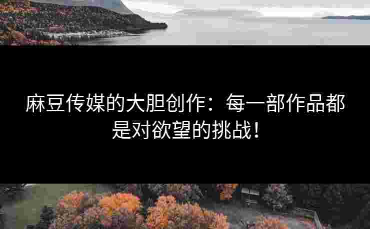 麻豆传媒的大胆创作:每一部作品都是对欲望的挑战! 麻豆传媒的大胆创作:每一部作品都是对欲望的挑战!