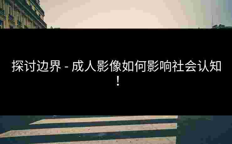 探讨边界 - 成人影像如何影响社会认知！