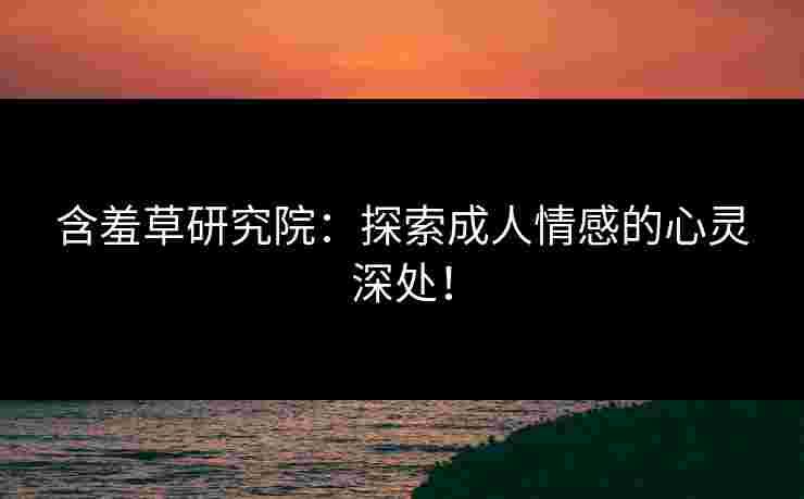 含羞草研究院:探索成人情感的心灵深处! 含羞草研究院:探索成人情感的心灵深处!