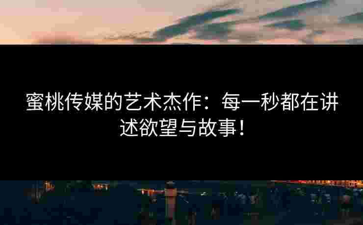 蜜桃传媒的艺术杰作:每一秒都在讲述欲望与故事! 蜜桃传媒的艺术杰作:每一秒都在讲述欲望与故事!