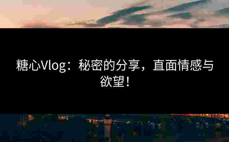 糖心Vlog:秘密的分享,直面情感与欲望! 糖心Vlog:秘密的分享,直面情感与欲望!