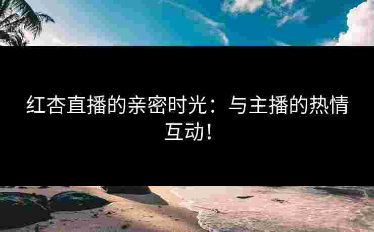 红杏直播的亲密时光：与主播的热情互动！