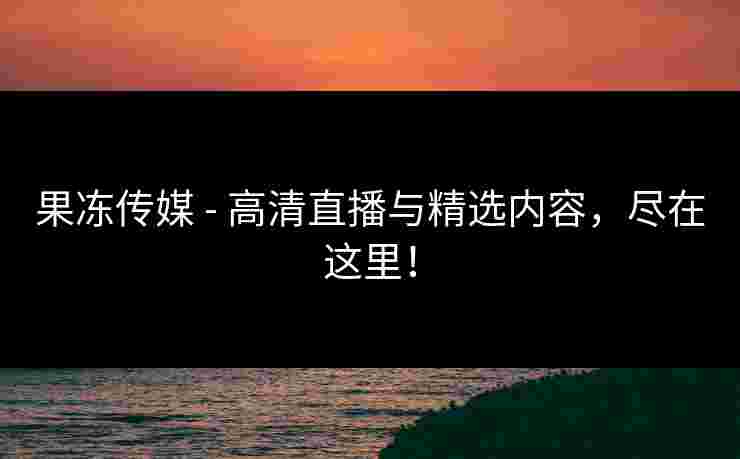 果冻传媒 - 高清直播与精选内容，尽在这里！