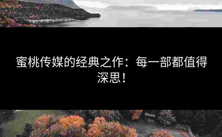 蜜桃传媒的经典之作：每一部都值得深思！