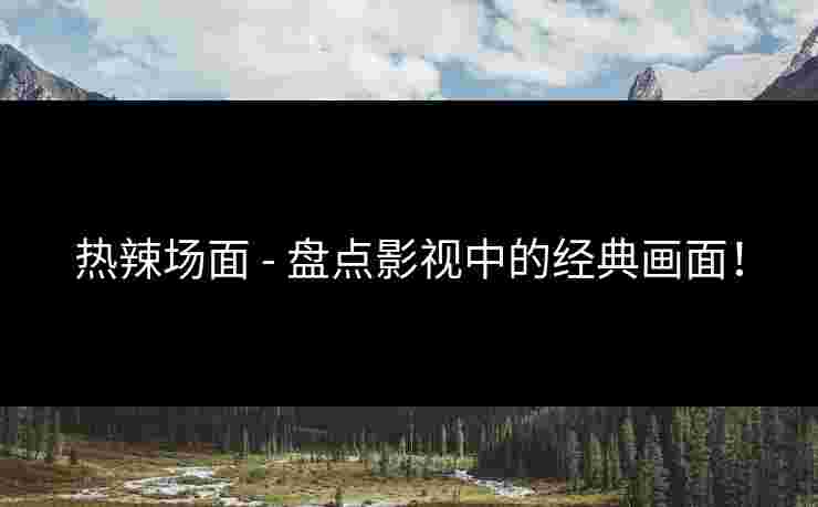 热辣场面 - 盘点影视中的经典画面！