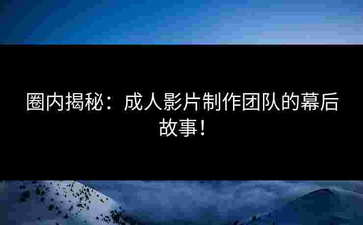 圈内揭秘：成人影片制作团队的幕后故事！