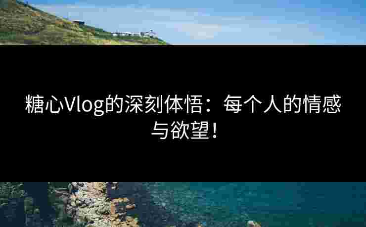 糖心Vlog的深刻体悟：每个人的情感与欲望！