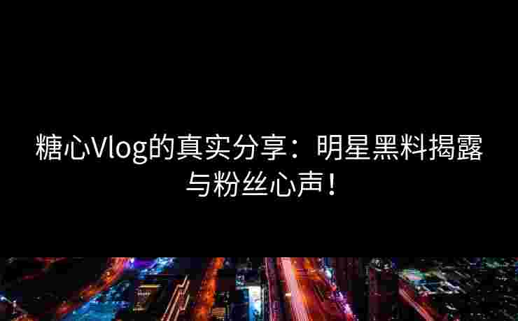 糖心Vlog的真实分享：明星黑料揭露与粉丝心声！