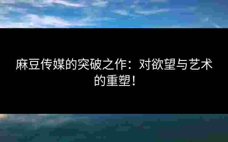 麻豆传媒的突破之作：对欲望与艺术的重塑！