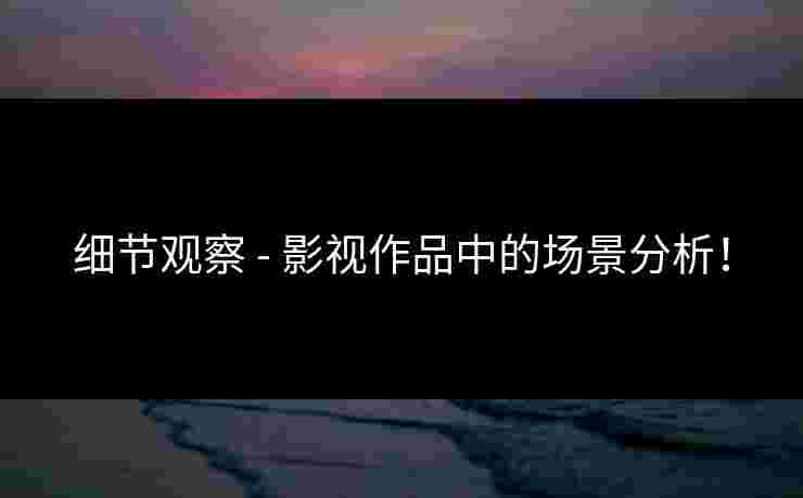 细节观察 - 影视作品中的场景分析！