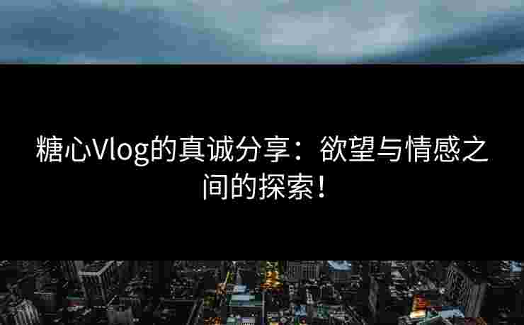 糖心Vlog的真诚分享：欲望与情感之间的探索！